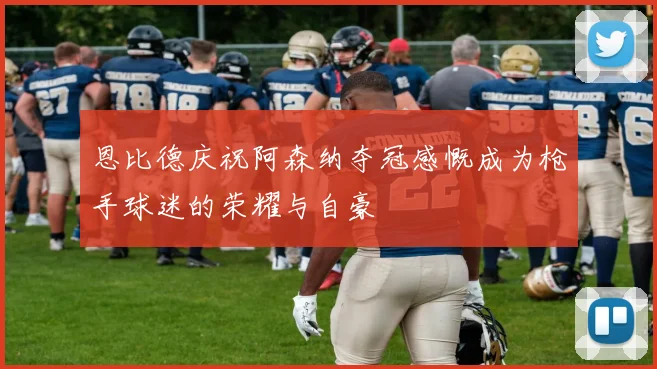 恩比德庆祝阿森纳夺冠感慨成为枪手球迷的荣耀与自豪