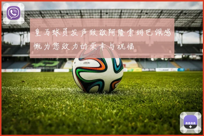皇马球员发声致敬阿隆索姆巴佩感慨为您效力的荣幸与祝福