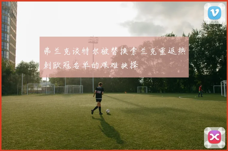 弗兰克谈特尔被替换索兰克重返热刺欧冠名单的艰难抉择