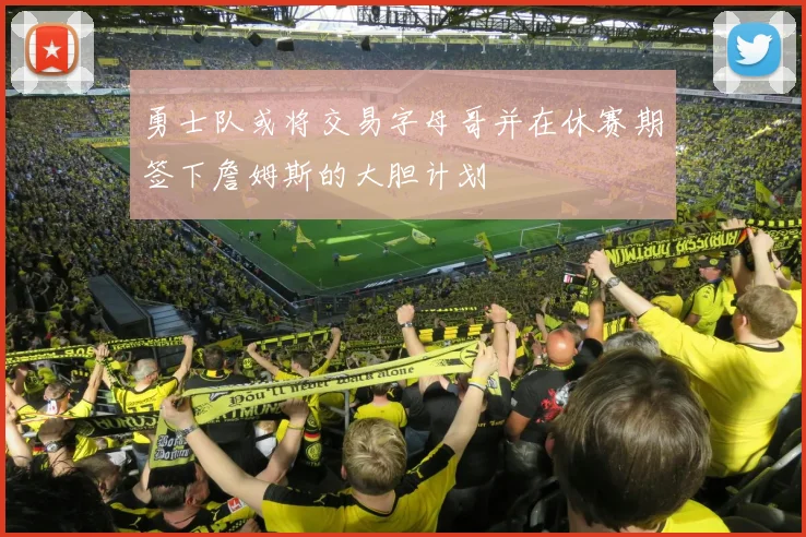 勇士队或将交易字母哥并在休赛期签下詹姆斯的大胆计划