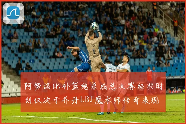 阿努诺比补篮绝杀成总决赛经典时刻仅次于乔丹LBJ魔术师传奇表现