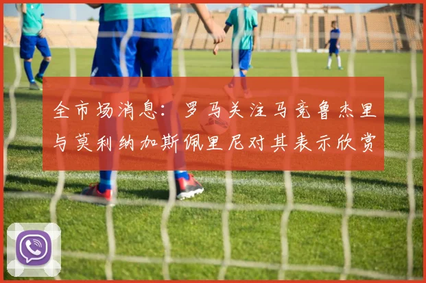 全市场消息：罗马关注马竞鲁杰里与莫利纳加斯佩里尼对其表示欣赏