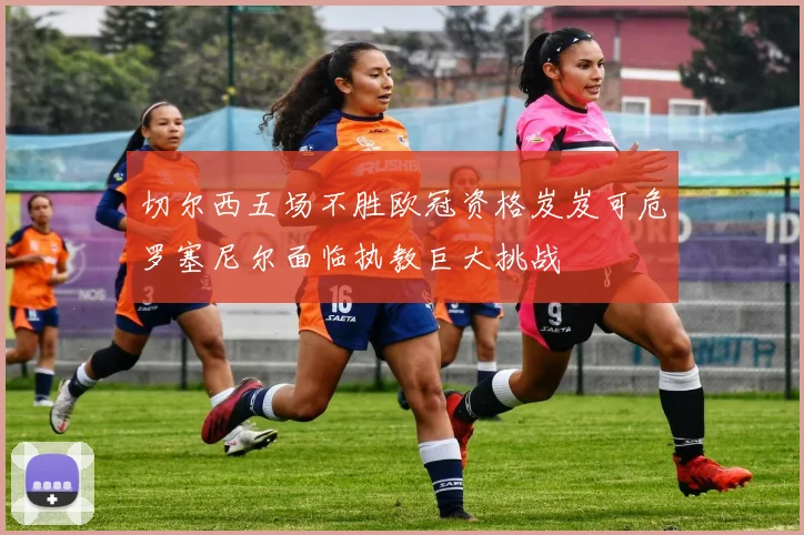 切尔西五场不胜欧冠资格岌岌可危罗塞尼尔面临执教巨大挑战