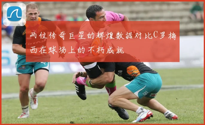 两位传奇巨星的辉煌数据对比C罗梅西在球场上的不朽成就