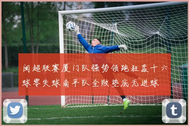 闽超联赛厦门队强势领跑狂轰十六球零失球南平队全败垫底无进球