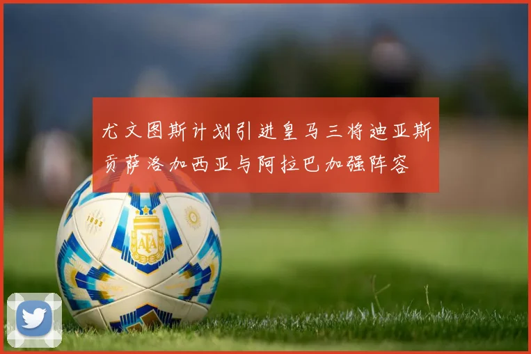 尤文图斯计划引进皇马三将迪亚斯贡萨洛加西亚与阿拉巴加强阵容