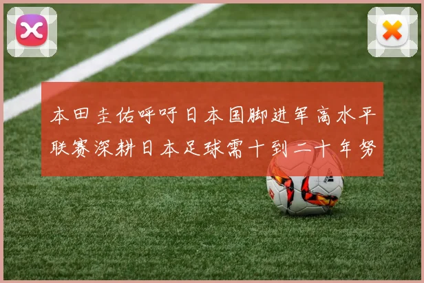 本田圭佑呼吁日本国脚进军高水平联赛深耕日本足球需十到二十年努力