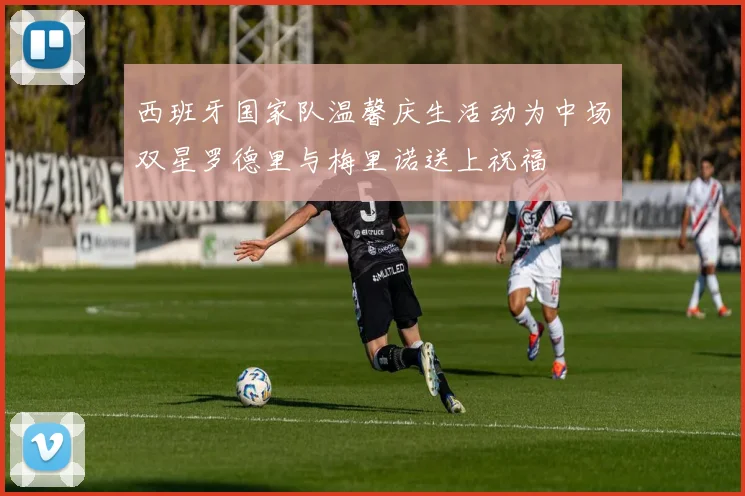 西班牙国家队温馨庆生活动为中场双星罗德里与梅里诺送上祝福
