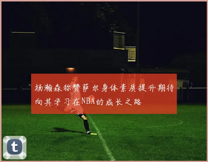 杨瀚森称赞萨尔身体素质提升期待向其学习在NBA的成长之路