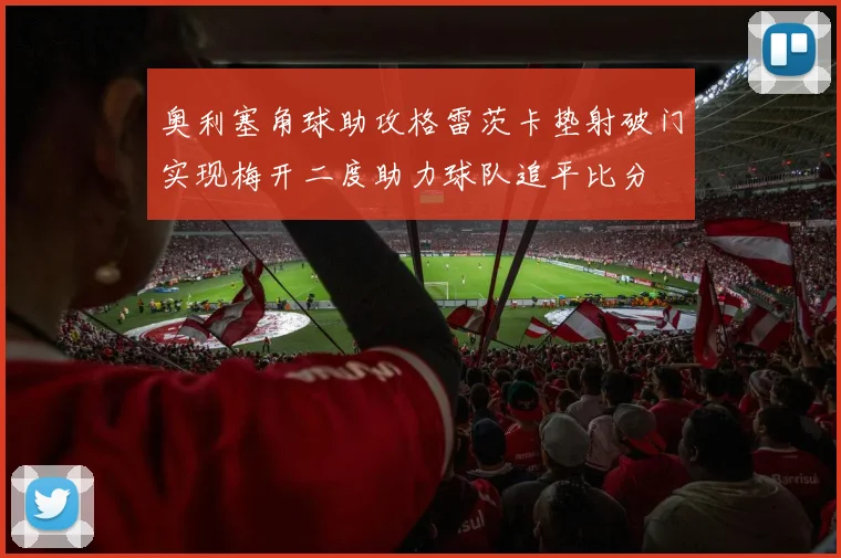奥利塞角球助攻格雷茨卡垫射破门实现梅开二度助力球队追平比分