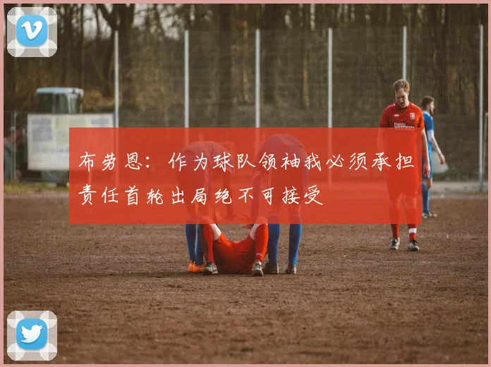 布劳恩：作为球队领袖我必须承担责任首轮出局绝不可接受