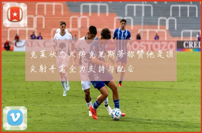 克莱状态火热克里斯蒂称赞他是顶尖射手需全力支持与配合