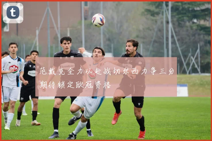 范戴克全力以赴战切尔西力争三分期待锁定欧冠资格