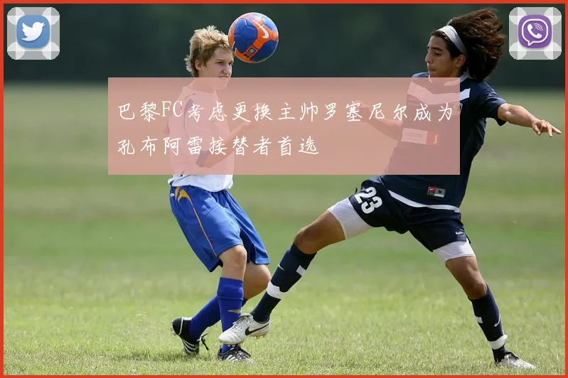 巴黎FC考虑更换主帅罗塞尼尔成为孔布阿雷接替者首选