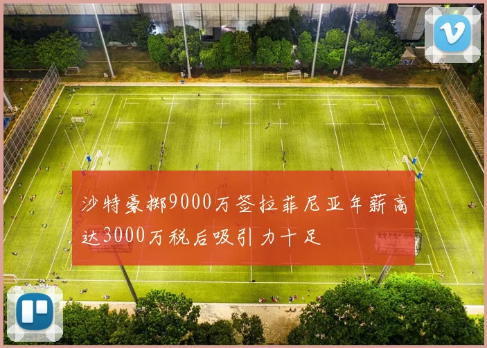 沙特豪掷9000万签拉菲尼亚年薪高达3000万税后吸引力十足